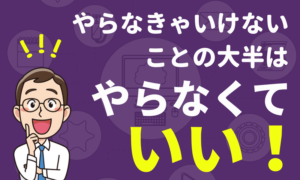 やらなくちゃいけないことの大半は、「やらなくていい」に当てはまる