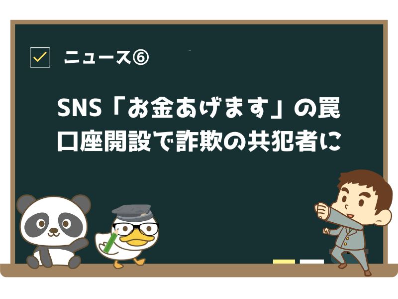 ニュース⑥:「SNSの「お金あげます」の罠を信じてしまい…口座開設で詐欺の共犯者に」